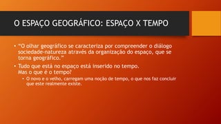 O ESPAÇO GEOGRÁFICO: ESPAÇO X TEMPO
• “O olhar geográfico se caracteriza por compreender o diálogo
sociedade-natureza através da organização do espaço, que se
torna geográfico.”
• Tudo que está no espaço está inserido no tempo.
Mas o que é o tempo?
• O novo e o velho, carregam uma noção de tempo, o que nos faz concluir
que este realmente existe.
 