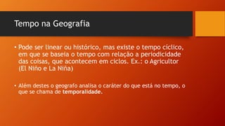 Tempo na Geografia
• Pode ser linear ou histórico, mas existe o tempo cíclico,
em que se baseia o tempo com relação a periodicidade
das coisas, que acontecem em ciclos. Ex.: o Agricultor
(El Niño e La Niña)
• Além destes o geografo analisa o caráter do que está no tempo, o
que se chama de temporalidade.
 