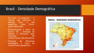 Brasil – Densidade Demográfica
• No inicio “A Geografia” – A
ciência que descreve o
planeta terra e sua
superfície. (Geo= Terra/
grafia=descrição)
• Sistematização a partir do
Século XIX – Emprego de
Método e Princípios para
obtenção do
conhecimento.(Na Alemanha)
• Produção de diferentes
abordagens a cerca do
conhecimento geográfico.
 