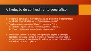 A Evolução do conhecimento geográfico
1. Geografia cartesiana: A predominância da dicotomia e fragmentação
do objeto em múltiplas partes “diversas geografias”
2. Surgimento da separação “Maior”: Humana x Física
1. Humana – Agrária, urbana, econômica, política, cultural...
2. Física – climatologia, geomorfologia, biogeografia...
3. Objeto em comum: o espaço como principal objeto e a relação
sociedade-natureza, sendo o primeiro o resultado da interação e
dinamização com a transformação infinita de ordens cosmogônica,
microfísica ou antropogênica.
 
