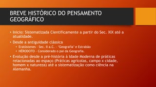 BREVE HISTÓRICO DO PENSAMENTO
GEOGRÁFICO
• Inicio: Sistematizada Cientificamente a partir do Sec. XIX até a
atualidade.
• Desde a antiguidade clássica
• Eratóstenes – Sec. II a.C. – ‘Geografia’ e Estrabão
• HÉRODOTO – Considerado o pai da Geografia.
• Evolução desde a pré-história à Idade Moderna de práticas
relacionadas ao espaço (Práticas agrícolas, campo x cidade,
homem x natureza) até a sistematização como ciência na
Alemanha.
 