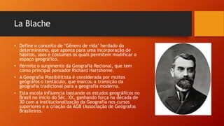 La Blache
• Define o conceito de ‘Gênero de vida’ herdado do
determinismo, que aponta para uma incorporação de
hábitos, usos e costumes os quais permitem modificar o
espaço geográfico.
• Permite o surgimento da Geografia Recional, que tem
como principal pensador Richard Hartshorne.
• A Geografia Possibilitista é considerada por muitos
geógrafos o tentáculo, que marcou a transição da
geografia tradicional para a geografia moderna.
• Esta escola influencia bastande os estudos geográficos no
Brasil no inicio do Séc. XX, ganhando força na década de
30 com a institucionalização da Geografia nos cursos
superiores e a criação da AGB (Associação de Geógrafos
Brasileiros.
 