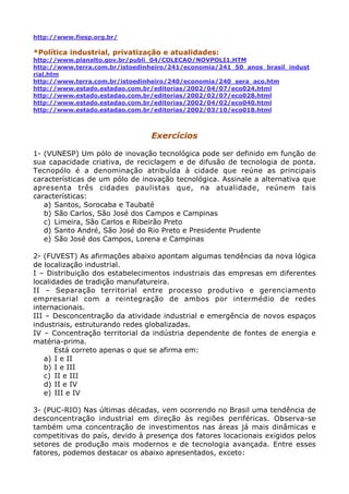 http://www.fiesp.org.br/

*Política industrial, privatização e atualidades:
http://www.planalto.gov.br/publi_04/COLECAO/NOVPOLI1.HTM
http://www.terra.com.br/istoedinheiro/241/economia/241_50_anos_brasil_indust
rial.htm
http://www.terra.com.br/istoedinheiro/240/economia/240_sera_aco.htm
http://www.estado.estadao.com.br/editorias/2002/04/07/eco024.html
http://www.estado.estadao.com.br/editorias/2002/02/07/eco028.html
http://www.estado.estadao.com.br/editorias/2002/04/02/eco040.html
http://www.estado.estadao.com.br/editorias/2002/03/10/eco018.html



                                Exercícios

1- (VUNESP) Um pólo de inovação tecnológica pode ser definido em função de
sua capacidade criativa, de reciclagem e de difusão de tecnologia de ponta.
Tecnopólo é a denominação atribuída à cidade que reúne as principais
características de um pólo de inovação tecnológica. Assinale a alternativa que
apresenta três cidades paulistas que, na atualidade, reúnem tais
características:
   a) Santos, Sorocaba e Taubaté
   b) São Carlos, São José dos Campos e Campinas
   c) Limeira, São Carlos e Ribeirão Preto
   d) Santo André, São José do Rio Preto e Presidente Prudente
   e) São José dos Campos, Lorena e Campinas

2- (FUVEST) As afirmações abaixo apontam algumas tendências da nova lógica
de localização industrial.
I – Distribuição dos estabelecimentos industriais das empresas em diferentes
localidades de tradição manufatureira.
II – Separação territorial entre processo produtivo e gerenciamento
empresarial com a reintegração de ambos por intermédio de redes
internacionais.
III – Desconcentração da atividade industrial e emergência de novos espaços
industriais, estruturando redes globalizadas.
IV – Concentração territorial da indústria dependente de fontes de energia e
matéria-prima.
       Está correto apenas o que se afirma em:
    a) I e II
    b) I e III
    c) II e III
    d) II e IV
    e) III e IV

3- (PUC-RIO) Nas últimas décadas, vem ocorrendo no Brasil uma tendência de
desconcentração industrial em direção às regiões periféricas. Observa-se
também uma concentração de investimentos nas áreas já mais dinâmicas e
competitivas do país, devido à presença dos fatores locacionais exigidos pelos
setores de produção mais modernos e de tecnologia avançada. Entre esses
fatores, podemos destacar os abaixo apresentados, exceto:
 