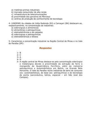 a)   matérias-primas industriais
  b)   mercado consumidor de alta renda
  c)   infraestrutura de telecomunicações
  d)   proximidade dos parceiros do Mercosul
  e)   centros de produção de conhecimento de tecnologia

4- (UNOPAR) As cidades de Volta Redonda (RJ) e Camaçari (BA) destacam-se,
respectivamente, na concentração de indústrias:
   a) siderúrgicas e alimentícias
   b) alimentícias e petroquímicas
   c) eletroeletrônicas e de calçados
   d) siderúrgicas e petroquímicas
   e) eletroeletrônicas e têxteis

5- Caracterize a concentração industrial na Região Central de Minas e no Vale
do Paraíba (SP):

                                  Respostas

         1-   B
         2-   C
         3-   A
         4-   D
         5-   A região central de Minas destaca-se pela concentração siderúrgica
              e metalúrgica devido à proximidade da extração de ferro e
              manganês do Quadrilátero Ferrífero, além da indústria
              petroquímica e automobilística em Betim, na Grande Belo
              Horizonte. O Vale do Paraíba reúne indústrias de bens de consumo
              (ex: automobilística), de base (ex: petroquímica) e de tecnologia
              de ponta (aeronáutica, bélica, espacial – em São José dos
              Campos).
 