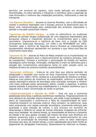 permitiu um acúmulo de capitais, mais tarde aplicado em atividades
diversificadas, no setor bancário e industrial, e contribuiu para a expansão da
rede ferroviária e melhoria das instalações portuárias, melhorando a rede de
transporte.

*as Guerras Mundiais – durante as Guerras Mundiais, com a dificuldade de
manter o comércio importador com a Europa, procura se desenvolver aqui no
Brasil uma industrialização para substituição dos produtos importados e
atender o mercado consumidor interno.

*governos de Getúlio Vargas – a crise na cafeicultura, as mudanças
políticas do período Vargas (substituição de uma oligarquia exportadora pela
burguesia urbana e industrial) desviam os investimentos para o setor
secundário. Impulsiona-se a indústria de base com a criação da CSN
(Companhia Siderurgia Nacional), em 1946 e da PETROBRAS em 1953.
Também após o término da Segunda Guerra Mundial as importações de
equipamentos industriais apresentam um aumento o que indica uma fase de
crescimento nesse setor.

*governo de JK – através do Plano de Metas ampliam-se os investimentos na
infraestrutura necessária para o desenvolvimento da indústria (energia, rede
de transportes). Começa a aumentar a participação do Estado em setores
estratégicos como energia, mineração, transportes e criam-se estímulos para a
atração dos investimentos estrangeiros tanto no setor pesado como na
indústria de bens de consumo duráveis (automobilística).

*governos militares – trata-se de uma fase que alterna períodos de
estagnação e recessão com outros de forte crescimento (como no milagre
brasileiro entre 1969 e 1973). Amplia-se a diversificação da indústria no Brasil.
Adota-se uma política de incentivos às exportações, continua a atração do
capital estrangeiro setores de tecnologia mais avançada começam a mostrar
uma maior evolução (setor aeronáutico, bélico, nuclear e espacial). A política
salarial adotada é prejudicial aos trabalhadores e o modelo econômico que é
seguido leva a maior concentração de renda no período.

*redemocratização e década de 1990 – fase em que a economia
globalizada toma força e políticas econômicas neoliberais. Progressivamente há
uma abertura do mercado interno brasileiro, até então muito protegido, o que
eleva as importações e confirma-se a falta de competitividade do setor
industrial brasileiro no mercado externo. Para competir, ou sobreviver, esse
setor empreende uma rápida evolução tecnológica, empreende esforços pela
qualidade e pela redução de custos, o que provoca um aumento do
desemprego e falência ou venda de muitas empresas incapazes de enfrentar
essa nova realidade. Ao mesmo tempo, as necessidades de diminuir o tamanho
do Estado e de seus gastos (incapaz até mesmo de atuar com eficiência em
setores essenciais para a sociedade) levam ao desenvolvimento de uma
política de privatização de empresas estatais, como no setor siderúrgico
(processo que leva, ao mesmo tempo, a uma capitalização para fazer frente ao
pagamento de obrigações financeiras). Desenvolvem-se reformas no Estado,
 