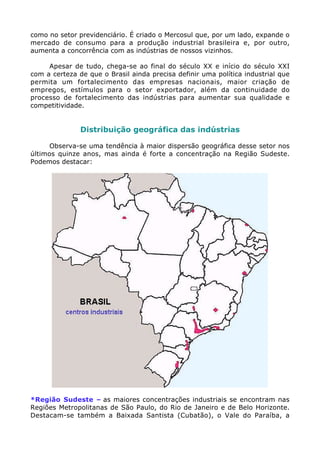 como no setor previdenciário. É criado o Mercosul que, por um lado, expande o
mercado de consumo para a produção industrial brasileira e, por outro,
aumenta a concorrência com as indústrias de nossos vizinhos.

     Apesar de tudo, chega-se ao final do século XX e início do século XXI
com a certeza de que o Brasil ainda precisa definir uma política industrial que
permita um fortalecimento das empresas nacionais, maior criação de
empregos, estímulos para o setor exportador, além da continuidade do
processo de fortalecimento das indústrias para aumentar sua qualidade e
competitividade.


               Distribuição geográfica das indústrias

      Observa-se uma tendência à maior dispersão geográfica desse setor nos
últimos quinze anos, mas ainda é forte a concentração na Região Sudeste.
Podemos destacar:




*Região Sudeste – as maiores concentrações industriais se encontram nas
Regiões Metropolitanas de São Paulo, do Rio de Janeiro e de Belo Horizonte.
Destacam-se também a Baixada Santista (Cubatão), o Vale do Paraíba, a
 