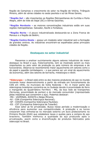 Região de Campinas e crescimento do setor na Região de Vitória, Triângulo
Mineiro, além de várias cidades no oeste paulista e sul de Minas Gerais;

*Região Sul – são importantes as Regiões Metropolitanas de Curitiba e Porto
Alegre, além do Vale do Itajaí (SC) e Serras Gaúchas;

*Região Nordeste – as maiores concentrações industriais estão em suas
regiões metropolitanas: Salvador, Recife e Fortaleza;

*Região Norte – é pouco industrializada destacando-se a Zona Franca de
Manaus e a Região de Belém;

*Região Centro-Oeste – possui um modesto setor industrial sem a formação
de grandes centros. As indústrias encontram-se espalhadas pelas principais
cidades da Região.


                    Destaques no setor industrial


      Passamos a analisar sucintamente alguns setores industriais de maior
destaque no Brasil e que, historicamente, tem se mostrado serem os mais
importantes ou pelo valor da produção ou pelo número de empresas e de
funcionários. Observa-se recentemente maior aquecimento em setores como o
de papel e papelão (embalagens – o que parece ser um sinal de aquecimento
da economia), além dos setores de borracha, metalúrgico e têxtil.


*Siderurgia – o Brasil está entre os dez maiores produtores de aço no mundo
iniciando maior desenvolvimento a partir da entrada em funcionamento da
CSN em 1946, no município de Volta Redonda – RJ. A maior parte das
siderúrgicas brasileiras concentra-se no Sudeste devido à proximidade do ferro
e manganês do Quadrilátero Ferrífero - MG, da boa rede de transportes
(ferrovias, proximidade de portos) e do mercado consumidor (representado
pelas indústrias que consomem o aço). Podemos destacar:
-MG : USIMINAS, ACESITA e Belgo-Mineira;
-RJ : CSN (Companhia Siderúrgica Nacional);
-SP : COSIPA (Companhia Siderúrgica Paulista);
-ES : CST (Companhia Siderúrgica de Tubarão).
      Esse setor já foi privatizado. Busca nesse período a modernização e
eficiência para aumentar sua competitividade. A produção e os lucros
cresceram mas enfrenta-se no mercado externo um duro protecionismo no
Primeiro Mundo (EUA) que estabelece taxas e quotas para a compra do aço
brasileiro. Também melhorou a qualidade do aço produzido após a
privatização, assim como a diversificação de produtos fabricados pela
siderurgia no Brasil.
 