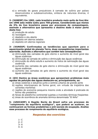 e) a emissão de gases prejudiciais à camada de ozônio por países
desenvolvidos e subdesenvolvidos, embora de natureza diversa, é
equivalente.
2- (VUNESP) Em 1982, cada brasileiro produzia meio quilo de lixo/dia:
em 1996 esta média subiu para 750 gramas. Considerando que menos
de 3% do lixo brasileiro passa por processos de compostagem,
assinale a alternativa que apresenta o destino dado à maior parte
deste lixo:
a) produção de adubo
b) reciclagem
c) depósito a céu aberto
d) depósito em aterros selados
e) depósito em aterros regionais
3- (VUNESP) Confirmadas as tendências que apontam para o
aquecimento global do planeta Terra, duas conseqüências importantes
ocorrerão. Assinale a alternativa que contém tais conseqüências:
a) diminuição das camadas de gelo eterno e aumento do nível geral das
águas oceânicas
b) diminuição da camada de ozônio e diminuição das águas oceânicas
c) diminuição do efeito estufa e aumento do índice de salinização das águas
oceânicas
d) aumento das camadas de gelo eterno e diminuição do nível geral das
águas oceânicas
e) aumento das camadas de gelo eterno e aumento do nível geral das
águas oceânicas
4- (GV) Dentre as áreas oceânicas que apresentam problemas mais
agudos de poluição das águas destacam-se, principalmente, as:
a) áreas costeiras e estuários junto a centros urbanos de grande porte
b) regiões intertropicais de forma geral, em virtude da trajetória das
correntes marítimas
c) regiões de economia pesqueira mesmo onde a atividade é praticada de
forma não predatória
d) faixas de plataforma continental sujeitas a inversões térmicas freqüentes
e) áreas de ocorrência de anomalia térmica denominada “El Niño”
5- (UNICAMP) A Região Norte do Brasil sofre um processo de
“rompimento do equilíbrio ecológico”, que poderá se acelerar, se
continuarem as formas predatórias e anti-sociais de ocupação. Analise
esse processo de rompimento do equilíbrio ecológico.
Respostas dos exercícios
1- C
2- C
3- A
4- A
 