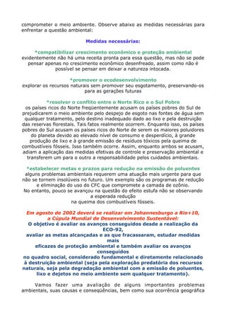 comprometer o meio ambiente. Observe abaixo as medidas necessárias para
enfrentar a questão ambiental:
Medidas necessárias:
*compatibilizar crescimento econômico e proteção ambiental
evidentemente não há uma receita pronta para essa questão, mas não se pode
pensar apenas no crescimento econômico desenfreado, assim como não é
possível se pensar em deixar a natureza intocada.
*promover o ecodesenvolvimento
explorar os recursos naturais sem promover seu esgotamento, preservando-os
para as gerações futuras
*resolver o conflito entre o Norte Rico e o Sul Pobre
os países ricos do Norte freqüentemente acusam os países pobres do Sul de
prejudicarem o meio ambiente pelo despejo de esgoto nas fontes de água sem
qualquer tratamento, pelo destino inadequado dado ao lixo e pela destruição
das reservas florestais. Tais fatos realmente ocorrem. Enquanto isso, os países
pobres do Sul acusam os países ricos do Norte de serem os maiores poluidores
do planeta devido ao elevado nível de consumo e desperdício, à grande
produção de lixo e à grande emissão de resíduos tóxicos pela queima de
combustíveis fósseis. Isso também ocorre. Assim, enquanto ambos se acusam,
adiam a aplicação das medidas efetivas de controle e preservação ambiental e
transferem um para o outro a responsabilidade pelos cuidados ambientais.
*estabelecer metas e prazos para redução na emissão de poluentes
alguns problemas ambientais requerem uma atuação mais urgente para que
não se tornem insolúveis no futuro. Um exemplo são os programas de redução
e eliminação do uso do CFC que compromete a camada de ozônio.
No entanto, pouco se avançou na questão do efeito estufa não se observando
a esperada redução
na queima dos combustíveis fósseis.
Em agosto de 2002 deverá se realizar em Johannesburgo a Rio+10,
a Cúpula Mundial de Desenvolvimento Sustentável:
O objetivo é avaliar os avanços conseguidos desde a realização da
ECO-92,
avaliar as metas alcançadas e as que fracassaram, estudar medidas
mais
eficazes de proteção ambiental e também avaliar os avanços
conseguidos
no quadro social, considerado fundamental e diretamente relacionado
à destruição ambiental (seja pela exploração predatória dos recursos
naturais, seja pela degradação ambiental com a emissão de poluentes,
lixo e dejetos no meio ambiente sem qualquer tratamento).
Vamos fazer uma avaliação de alguns importantes problemas
ambientais, suas causas e conseqüências, bem como sua ocorrência geográfica
 