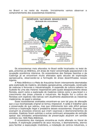 no Brasil e no resto do mundo. Inicialmente vamos observar o
comprometimento dos ecossistemas brasileiros:
Os ecossistemas mais alterados no Brasil estão localizados no leste do
país, próximos ao Atlântico, em áreas de maior concentração populacional e de
ocupação econômica intensiva. Os ecossistemas dos Pampas Gaúchos e da
Caatinga já se encontram muito alterados após séculos de exploração
agropecuária, observando-se a formação de áreas desertificadas nesses
lugares.
A Mata Atlântica e a Mata de Araucárias foram intensamente desmatadas
pela exploração da madeira, atividades agropecuárias, urbanização, construção
de rodovias e ferrovias e industrialização. A expansão da cultura cafeeira no
Sudeste foi uma das maiores responsáveis pelo quase desaparecimento dessa
floresta, assim como a exploração de madeiras nobres como o pau-brasil e o
crescimento das áreas urbanas e industriais. Na Região Sul o cultivo de
florestas com espécies não-nativas vem atualmente abastecendo as indústrias
madeireiras, de papel e celulose.
Esses ecossistemas analisados encontram-se com tal grau de alteração
que a sua recomposição original se tornou impossível. A saída é trabalhar para
a preservação do que sobrou, mas que infelizmente tem sido difícil porque
continua a exploração ilegal e predatória desses ecossistemas. Enquanto isso
avançam os processos erosivos que criam voçorocas e desmoronamentos de
encostas. Espécies foram extintas e outras continuam ameaçadas de extinção
apesar das entidades ambientalistas de preservação atuarem em sentido
contrário (ex: SOS Mata Atlântica).
O ecossistema dos mangues encontra-se muito alterado no litoral do
Sudeste. A exploração predatória de seus recursos, o desmatamento, aterros
para facilitar a especulação imobiliária, a instalação de centros industriais, o
 