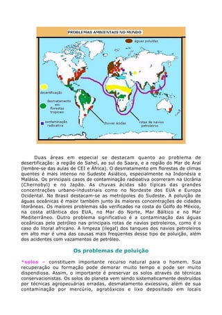 Duas áreas em especial se destacam quanto ao problema de
desertificação: a região do Sahel, ao sul do Saara, e a região do Mar de Aral
(lembre-se das aulas de CEI e África). O desmatamento em florestas de climas
quentes é mais intenso no Sudeste Asiático, especialmente na Indonésia e
Malásia. Os principais casos de contaminação radioativa ocorreram na Ucrânia
(Chernobyl) e no Japão. As chuvas ácidas são típicas das grandes
concentrações urbano-industriais como no Nordeste dos EUA e Europa
Ocidental. No Brasil destacam-se as metrópoles do Sudeste. A poluição de
águas oceânicas é maior também junto às maiores concentrações de cidades
litorâneas. Os maiores problemas são verificados na costa do Golfo do México,
na costa atlântica dos EUA, no Mar do Norte, Mar Báltico e no Mar
Mediterrâneo. Outro problema significativo é a contaminação das águas
oceânicas pelo petróleo nas principais rotas de navios petroleiros, como é o
caso do litoral africano. A limpeza (ilegal) dos tanques dos navios petroleiros
em alto mar é uma das causas mais freqüentes desse tipo de poluição, além
dos acidentes com vazamentos de petróleo.
Os problemas de poluição
*solos – constituem importante recurso natural para o homem. Sua
recuperação ou formação pode demorar muito tempo e pode ser muito
dispendiosa. Assim, o importante é preservar os solos através de técnicas
conservacionistas. Os solos do planeta vem sendo sistematicamente destruídos
por técnicas agropecuárias erradas, desmatamento excessivo, além de sua
contaminação por mercúrio, agrotóxicos e lixo depositado em locais
 
