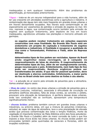 inadequados e sem qualquer tratamento. Além dos problemas de
desertificação, já mencionados anteriormente.
*água – trata-se de um recurso indispensável para a vida humana, além de
ter uso crescente em atividades econômicas como a agricultura e indústria. A
contaminação das águas tem sido mais freqüente em grandes áreas urbanas e
em litorais densamente ocupados. Nos litorais essa contaminação se dá
especialmente por vazamentos de petróleo e emissão de esgotos no mar. Em
rios, represas e lagos, sua contaminação ocorre também pela emissão de
esgotos sem qualquer tratamento, pelo depósito de lixo em locais
inadequados, agrotóxicos utilizados nas plantações e mercúrio utilizado em
garimpos.
• os esgotos podem receber tratamento em estações especiais
construídas com essa finalidade. Na Grande São Paulo está em
andamento um projeto de captação e tratamento de esgotos
domésticos e industriais. A finalidade é recuperar a qualidade de
rios como o Tamanduateí, Pinheiros e Tietê, além da Represa
Billings.
• determinados tipos de lixo podem ser reciclados. Apesar do Brasil
ainda engatinhar nessa reciclagem, já é campeão no
reaproveitamento de latas de alumínio. O reaproveitamento de
determinados tipos de lixo, além de ser ecologicamente correto,
poupa recursos para o país. Evidentemente, nem todo tipo de lixo
pode ser reaproveitado. Resíduos orgânicos podem ser
transformados em adubo. O que não for possível aproveitar, deve
ser destinado a aterros controlados. Infelizmente, a maior parte
do lixo no Brasil ainda tem como destino os lixões a céu aberto.
*ar – a poluição do ar ocorre pela emissão de poluentes para a atmosfera.
Vamos analisar alguns casos:
- ilhas de calor: no centro das áreas urbanas a emissão de poluentes para a
atmosfera (veículos, indústrias), associada à dificuldade de circulação na
atmosfera (edifícios elevados), falta de áreas verdes, ao concreto e asfalto,
provocam uma elevação da temperatura. A periferia dessas áreas urbanas,
onde tais condições não se verificam, apresentam uma temperatura
significativamente menor;
- chuvas ácidas: problema também comum em grandes áreas urbanas e
industriais, ou próximo delas, em que a mistura de poluentes (indústrias,
veículos) ao vapor de água da atmosfera, leva a uma precipitação de elevada
acidez que provoca contaminação dos solos e lençóis freáticos, morte da
vegetação (é importante lembrar da Mata Atlântica entre dois focos poluidores:
a Grande São Paulo e Cubatão) além de maior corrosão de tudo o que fica
exposto a essa chuva ácida nas áreas urbanas. As chuvas ácidas podem ser
provocadas também pelas queimadas de canaviais e florestas, além de
erupções vulcânicas;
 