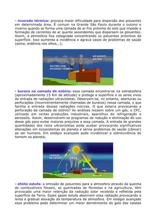 - inversão térmica: provoca maior dificuldade para dispersão dos poluentes
em determinada área. É comum na Grande São Paulo durante o outono e
inverno quando se forma uma camada de ar frio próxima do solo que impede a
formação de correntes de ar quente ascendentes que dispersem os poluentes.
Assim, a atmosfera fica estagnada concentrando os poluentes próximos da
superfície. Isso aumenta a incidência e agrava casos de problemas de saúde
(asma, ardência nos olhos...);
- buraco na camada de ozônio: essa camada encontra-se na estratosfera
(aproximadamente 15 Km de altitude) e protege a superfície e os seres vivos
da entrada de radiações ultravioletas. Observam-se, no entanto, aberturas ou
perfurações (inconvenientemente chamadas de buracos) nessa camada, o que
facilita a entrada dessas radiações nocivas. O que estaria provocando a
perfuração da camada de ozônio? As análises recaem sobre um gás, o CFC,
utilizado em certas produções industriais, aparelhos de refrigeração e
aerossóis. Assim, desenvolvem-se programas de redução e eliminação do uso
desse gás para evitar maiores prejuízos a essa camada. A entrada de grandes
quantidades dos raios ultravioletas pode acabar provocando significativas
alterações em ecossistemas do planeta e sérios problemas de saúde (câncer)
ao ser humano. Em estágio avançado pode inviabilizar a sobrevivência do
homem no planeta;
- efeito estufa: a emissão de poluentes para a atmosfera através da queima
de combustíveis fósseis, as queimadas de florestas e na agricultura, têm
provocado uma maior retenção da radiação solar recebida e refletida pela
superfície da Terra. Esses gases estufa absorvem essa radiação provocando a
lenta e gradual elevação da temperatura da atmosfera. Em estágio avançado
esse problema pode determinar um maior derretimento do gelo das calotas
 