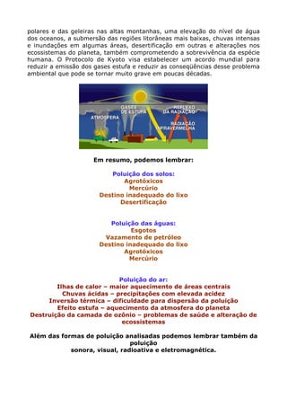 polares e das geleiras nas altas montanhas, uma elevação do nível de água
dos oceanos, a submersão das regiões litorâneas mais baixas, chuvas intensas
e inundações em algumas áreas, desertificação em outras e alterações nos
ecossistemas do planeta, também comprometendo a sobrevivência da espécie
humana. O Protocolo de Kyoto visa estabelecer um acordo mundial para
reduzir a emissão dos gases estufa e reduzir as conseqüências desse problema
ambiental que pode se tornar muito grave em poucas décadas.
Em resumo, podemos lembrar:
Poluição dos solos:
Agrotóxicos
Mercúrio
Destino inadequado do lixo
Desertificação
Poluição das águas:
Esgotos
Vazamento de petróleo
Destino inadequado do lixo
Agrotóxicos
Mercúrio
Poluição do ar:
Ilhas de calor – maior aquecimento de áreas centrais
Chuvas ácidas – precipitações com elevada acidez
Inversão térmica – dificuldade para dispersão da poluição
Efeito estufa – aquecimento da atmosfera do planeta
Destruição da camada de ozônio – problemas de saúde e alteração de
ecossistemas
Além das formas de poluição analisadas podemos lembrar também da
poluição
sonora, visual, radioativa e eletromagnética.
 