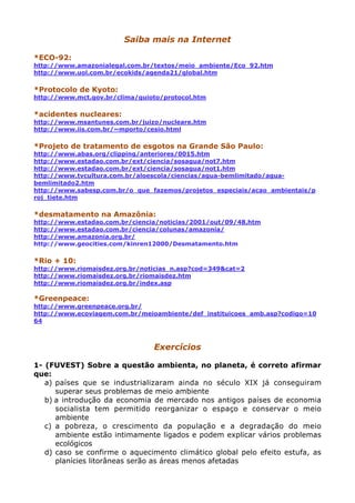 Saiba mais na Internet
*ECO-92:
http://www.amazonialegal.com.br/textos/meio_ambiente/Eco_92.htm
http://www.uol.com.br/ecokids/agenda21/global.htm
*Protocolo de Kyoto:
http://www.mct.gov.br/clima/quioto/protocol.htm
*acidentes nucleares:
http://www.msantunes.com.br/juizo/nucleare.htm
http://www.iis.com.br/~mporto/cesio.html
*Projeto de tratamento de esgotos na Grande São Paulo:
http://www.abas.org/clipping/anteriores/0015.htm
http://www.estadao.com.br/ext/ciencia/sosagua/not7.htm
http://www.estadao.com.br/ext/ciencia/sosagua/not1.htm
http://www.tvcultura.com.br/aloescola/ciencias/agua-bemlimitado/agua-
bemlimitado2.htm
http://www.sabesp.com.br/o_que_fazemos/projetos_especiais/acao_ambientais/p
roj_tiete.htm
*desmatamento na Amazônia:
http://www.estadao.com.br/ciencia/noticias/2001/out/09/48.htm
http://www.estadao.com.br/ciencia/colunas/amazonia/
http://www.amazonia.org.br/
http://www.geocities.com/kinren12000/Desmatamento.htm
*Rio + 10:
http://www.riomaisdez.org.br/noticias_n.asp?cod=349&cat=2
http://www.riomaisdez.org.br/riomaisdez.htm
http://www.riomaisdez.org.br/index.asp
*Greenpeace:
http://www.greenpeace.org.br/
http://www.ecoviagem.com.br/meioambiente/def_instituicoes_amb.asp?codigo=10
64
Exercícios
1- (FUVEST) Sobre a questão ambienta, no planeta, é correto afirmar
que:
a) países que se industrializaram ainda no século XIX já conseguiram
superar seus problemas de meio ambiente
b) a introdução da economia de mercado nos antigos países de economia
socialista tem permitido reorganizar o espaço e conservar o meio
ambiente
c) a pobreza, o crescimento da população e a degradação do meio
ambiente estão intimamente ligados e podem explicar vários problemas
ecológicos
d) caso se confirme o aquecimento climático global pelo efeito estufa, as
planícies litorâneas serão as áreas menos afetadas
 