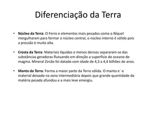 Diferenciação da Terra
• Núcleo da Terra: O Ferro e elementos mais pesados como o Níquel
mergulharam para formar o núcleo central, o núcleo interno é sólido pois
a pressão é muito alta.
• Crosta da Terra: Materiais líquidos e menos densos separaram-se das
substâncias geradoras flutuando em direção a superfície do oceano de
magma. Mineral Zircão foi datado com idade de 4,3 a 4,4 bilhões de anos.
• Manto da Terra: Forma a maior parte da Terra sólida. O manto e´ o
material deixado na zona intermediária depois que grande quantidade da
matéria pesada afundou e a mais leve emergiu.
 