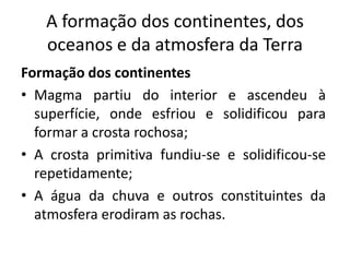 A formação dos continentes, dos
oceanos e da atmosfera da Terra
Formação dos continentes
• Magma partiu do interior e ascendeu à
superfície, onde esfriou e solidificou para
formar a crosta rochosa;
• A crosta primitiva fundiu-se e solidificou-se
repetidamente;
• A água da chuva e outros constituintes da
atmosfera erodiram as rochas.
 