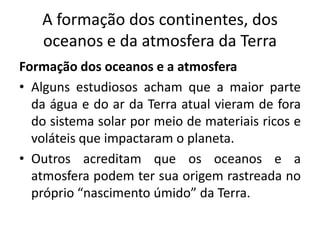 A formação dos continentes, dos
oceanos e da atmosfera da Terra
Formação dos oceanos e a atmosfera
• Alguns estudiosos acham que a maior parte
da água e do ar da Terra atual vieram de fora
do sistema solar por meio de materiais ricos e
voláteis que impactaram o planeta.
• Outros acreditam que os oceanos e a
atmosfera podem ter sua origem rastreada no
próprio “nascimento úmido” da Terra.
 