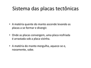 Sistema das placas tectônicas
• A matéria quente do manto ascende levando as
placas a se formar e divergir.
• Onde as placas convergem, uma placa resfriada
é arrastada sob a placa vizinha.
• A matéria do manto mergulha, aquece-se e,
novamente, sobe.
 