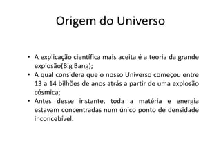 Origem do Universo
• A explicação científica mais aceita é a teoria da grande
explosão(Big Bang);
• A qual considera que o nosso Universo começou entre
13 a 14 bilhões de anos atrás a partir de uma explosão
cósmica;
• Antes desse instante, toda a matéria e energia
estavam concentradas num único ponto de densidade
inconcebível.
 