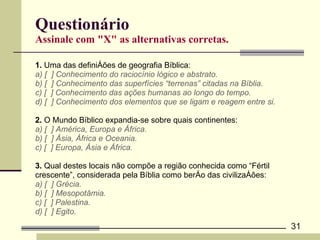 Questionário Assinale com "X" as alternativas corretas. 1.  Uma das definições de geografia Bíblica: a) [  ] Conhecimento do raciocínio lógico e abstrato.  b) [  ] Conhecimento das superfícies “terrenas” citadas na Bíblia. c) [  ] Conhecimento das ações humanas ao longo do tempo. d) [  ] Conhecimento dos elementos que se ligam e reagem entre si.  2.  O Mundo Bíblico expandia-se sobre quais continentes: a) [  ] América, Europa e África. b) [  ] Ásia, África e Oceania. c) [  ] Europa, Ásia e África. 3.  Qual destes locais não compõe a região conhecida como “Fértil  crescente”, considerada pela Bíblia como berço das civilizações:  a) [  ] Grécia. b) [  ] Mesopotâmia. c) [  ] Palestina. d) [  ] Egito. 