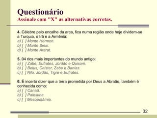 Questionário Assinale com "X" as alternativas corretas. 4.  Célebre pelo encalhe da arca, fica numa região onde hoje dividem-se  a Turquia, o Irã e a Armênia:  a) [  ] Monte Hermon. b) [  ] Monte Sinai. d) [  ] Monte Ararat. 5.  04 rios mais importantes do mundo antigo:  a) [  ] Zabe, Eufrates, Jordão e Quisom. b) [  ] Belus, Caister, Zabe e Banias. c) [  ] Nilo, Jordão, Tigre e Eufrates. 6.  É incerto dizer que a terra prometida por Deus a Abraão, também é  conhecida como:  a) [  ] Canaã. b) [  ] Palestina. c) [  ] Mesopotâmia. 