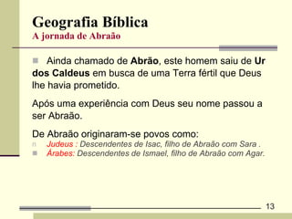 Geografia Bíblica A jornada de Abraão Ainda chamado de  Abrão , este homem saiu de  Ur  dos Caldeus  em busca de uma Terra fértil que Deus  lhe havia prometido.  Após uma experiência com Deus seu nome passou a  ser Abraão.  De Abraão originaram-se povos como:  Judeus :  Descendentes de Isac, filho de Abraão com Sara . Árabes:  Descendentes de Ismael, filho de Abraão com Agar. 