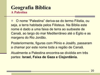 Geografia Bíblica A Palestina O nome “Palestina” deriva-se do termo Filistia, ou  seja, a terra habitada pelos Filisteus. Na Bíblia este  nome é dado a uma faixa de terra ao sudoeste de  Canaã, ao largo do mar Mediterrâneo até o Egito e as  margens do Rio Jordão. Posteriormente, figuras com Plínio e Joséfo, passaram  a chamar por este nome toda a região de Canaã.  Atualmente a Palestina encontra-se dividida em três  partes:  Israel, Faixa de Gaza e Cisjordânia. 