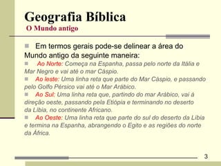 Geografia Bíblica   O Mundo antigo   Em termos gerais pode-se delinear a área do  Mundo antigo da seguinte maneira: Ao Norte:  Começa na Espanha, passa pelo norte da Itália e  Mar Negro e vai até o mar Cáspio. Ao leste:  Uma linha reta que parte do Mar Cáspio, e passando  pelo Golfo Pérsico vai até o Mar Arábico. Ao Sul:  Uma linha reta que, partindo do mar Arábico, vai à  direção oeste, passando pela Etiópia e terminando no deserto  da Líbia, no continente Africano. Ao Oeste:  Uma linha reta que parte do sul do deserto da Líbia  e termina na Espanha, abrangendo o Egito e as regiões do norte  da África. 