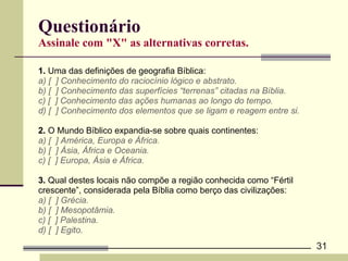 Questionário Assinale com "X" as alternativas corretas. 1.  Uma das definições de geografia Bíblica: a) [  ] Conhecimento do raciocínio lógico e abstrato.  b) [  ] Conhecimento das superfícies “terrenas” citadas na Bíblia. c) [  ] Conhecimento das ações humanas ao longo do tempo. d) [  ] Conhecimento dos elementos que se ligam e reagem entre si.  2.  O Mundo Bíblico expandia-se sobre quais continentes: a) [  ] América, Europa e África. b) [  ] Ásia, África e Oceania. c) [  ] Europa, Ásia e África. 3.  Qual destes locais não compõe a região conhecida como “Fértil  crescente”, considerada pela Bíblia como berço das civilizações:  a) [  ] Grécia. b) [  ] Mesopotâmia. c) [  ] Palestina. d) [  ] Egito. 