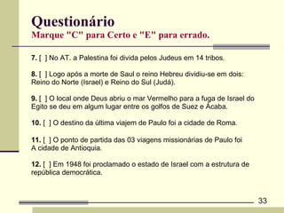 Questionário Marque "C" para Certo e "E" para errado. 7.  [  ] No AT. a Palestina foi divida pelos Judeus em 14 tribos .  8.  [  ] Logo após a morte de Saul o reino Hebreu dividiu-se em dois:  Reino do Norte (Israel) e Reino do Sul (Judá). 9.  [  ] O local onde Deus abriu o mar Vermelho para a fuga de Israel do  Egito se deu em algum lugar entre os golfos de Suez e Ácaba.   10.  [  ] O destino da última viajem de Paulo foi a cidade de Roma . 11.  [  ] O ponto de partida das 03 viagens missionárias de Paulo foi  A cidade de Antioquia .  12.  [  ] Em 1948 foi proclamado o estado de Israel com a estrutura de  república democrática.   