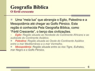 Geografia Bíblica O fértil crescente Uma “meia lua” que abrangia o Egito, Palestina e a  Mesopotâmia até chegar ao Golfo Pérsico. Esta  região é conhecida Pela Geografia Bíblica, como  “ Fértil Crescente”, o berço das civilizações.  Egito:  Região situada ao Nordeste do Continente Africano e ao  sudoeste do Continente Asiático. Palestina:  Região situada ao Oeste do Continente Asiático  entre o mar Mediterrâneo e o mar Vermelho. Mesopotâmia:  Região situada entre os rios Tigre, Eufrates,  mar Negro e o Golfo Pérsico. 