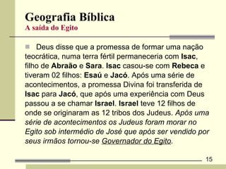 Geografia Bíblica A saída do Egito Deus disse que a promessa de formar uma nação  teocrática, numa terra fértil permaneceria com  Isac ,  filho de  Abraão  e  Sara .  Isac  casou-se com  Rebeca  e  tiveram 02 filhos:  Esaú  e  Jacó . Após uma série de  acontecimentos, a promessa Divina foi transferida de  Isac  para  Jacó , que após uma experiência com Deus  passou a se chamar  Israel .  Israel  teve 12 filhos de  onde se originaram as 12 tribos dos Judeus.  Após uma  série de acontecimentos os Judeus foram morar no  Egito sob intermédio de José que após ser vendido por  seus irmãos tornou-se  Governador do Egito . 