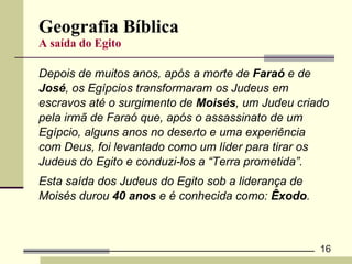 Geografia Bíblica A saída do Egito Depois de muitos anos, após a morte de  Faraó  e de  José , os Egípcios transformaram os Judeus em  escravos até o surgimento de  Moisés , um Judeu criado  pela irmã de Faraó que, após o assassinato de um  Egípcio, alguns anos no deserto e uma experiência  com Deus, foi levantado como um líder para tirar os  Judeus do Egito e conduzi-los a “Terra prometida”. Esta saída dos Judeus do Egito sob a liderança de  Moisés durou  40 anos  e é conhecida como:  Êxodo .  