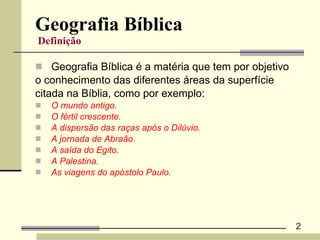 Geografia Bíblica   Definição   Geografia Bíblica é a matéria que tem por objetivo  o conhecimento das diferentes áreas da superfície  citada na Bíblia, como por exemplo: O mundo antigo. O fértil crescente. A dispersão das raças após o Dilúvio. A jornada de Abraão. A saída do Egito. A Palestina. As viagens do apóstolo Paulo. 