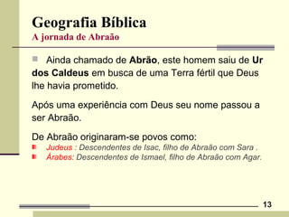 13
Geografia Bíblica
A jornada de Abraão
 Ainda chamado de Abrão, este homem saiu de Ur
dos Caldeus em busca de uma Terra fértil que Deus
lhe havia prometido.
Após uma experiência com Deus seu nome passou a
ser Abraão.
De Abraão originaram-se povos como:
Judeus : Descendentes de Isac, filho de Abraão com Sara .
Árabes: Descendentes de Ismael, filho de Abraão com Agar.
 