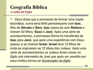 15
Geografia Bíblica
A saída do Egito
 Deus disse que a promessa de formar uma nação
teocrática, numa terra fértil permaneceria com Isac,
filho de Abraão e Sara. Isac casou-se com Rebeca e
tiveram 02 filhos: Esaú e Jacó. Após uma série de
acontecimentos, a promessa Divina foi transferida de
Isac para Jacó, que após uma experiência com Deus
passou a se chamar Israel. Israel teve 12 filhos de
onde se originaram as 12 tribos dos Judeus. Após uma
série de acontecimentos os Judeus foram morar no
Egito sob intermédio de José que após ser vendido por
seus irmãos tornou-se Governador do Egito.
 