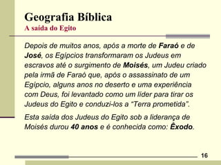 16
Geografia Bíblica
A saída do Egito
Depois de muitos anos, após a morte de Faraó e de
José, os Egípcios transformaram os Judeus em
escravos até o surgimento de Moisés, um Judeu criado
pela irmã de Faraó que, após o assassinato de um
Egípcio, alguns anos no deserto e uma experiência
com Deus, foi levantado como um líder para tirar os
Judeus do Egito e conduzi-los a “Terra prometida”.
Esta saída dos Judeus do Egito sob a liderança de
Moisés durou 40 anos e é conhecida como: Êxodo.
 