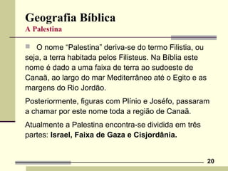 20
Geografia Bíblica
A Palestina
 O nome “Palestina” deriva-se do termo Filistia, ou
seja, a terra habitada pelos Filisteus. Na Bíblia este
nome é dado a uma faixa de terra ao sudoeste de
Canaã, ao largo do mar Mediterrâneo até o Egito e as
margens do Rio Jordão.
Posteriormente, figuras com Plínio e Joséfo, passaram
a chamar por este nome toda a região de Canaã.
Atualmente a Palestina encontra-se dividida em três
partes: Israel, Faixa de Gaza e Cisjordânia.
 