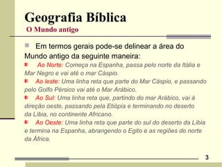 3
Geografia Bíblica
O Mundo antigo
 Em termos gerais pode-se delinear a área do
Mundo antigo da seguinte maneira:
Ao Norte: Começa na Espanha, passa pelo norte da Itália e
Mar Negro e vai até o mar Cáspio.
Ao leste: Uma linha reta que parte do Mar Cáspio, e passando
pelo Golfo Pérsico vai até o Mar Arábico.
Ao Sul: Uma linha reta que, partindo do mar Arábico, vai à
direção oeste, passando pela Etiópia e terminando no deserto
da Líbia, no continente Africano.
Ao Oeste: Uma linha reta que parte do sul do deserto da Líbia
e termina na Espanha, abrangendo o Egito e as regiões do norte
da África.
 