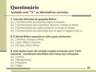 31
Questionário
Assinale com "X" as alternativas corretas.
1. Uma das definições de geografia Bíblica:
a) [ ] Conhecimento do raciocínio lógico e abstrato.
b) [ ] Conhecimento das superfícies “terrenas” citadas na Bíblia.
c) [ ] Conhecimento das ações humanas ao longo do tempo.
d) [ ] Conhecimento dos elementos que se ligam e reagem entre si.
2. O Mundo Bíblico expandia-se sobre quais continentes:
a) [ ] América, Europa e África.
b) [ ] Ásia, África e Oceania.
c) [ ] Europa, Ásia e África.
3. Qual destes locais não compõe a região conhecida como “Fértil
crescente”, considerada pela Bíblia como berço das civilizações:
a) [ ] Grécia.
b) [ ] Mesopotâmia.
c) [ ] Palestina.
d) [ ] Egito.
 
