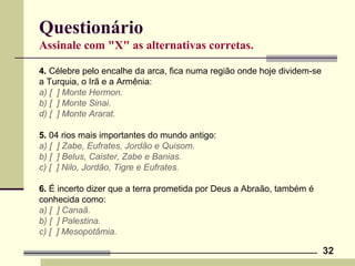 32
Questionário
Assinale com "X" as alternativas corretas.
4. Célebre pelo encalhe da arca, fica numa região onde hoje dividem-se
a Turquia, o Irã e a Armênia:
a) [ ] Monte Hermon.
b) [ ] Monte Sinai.
d) [ ] Monte Ararat.
5. 04 rios mais importantes do mundo antigo:
a) [ ] Zabe, Eufrates, Jordão e Quisom.
b) [ ] Belus, Caister, Zabe e Banias.
c) [ ] Nilo, Jordão, Tigre e Eufrates.
6. É incerto dizer que a terra prometida por Deus a Abraão, também é
conhecida como:
a) [ ] Canaã.
b) [ ] Palestina.
c) [ ] Mesopotâmia.
 