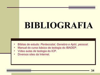 34
BIBLIOGRAFIA
• Bíblias de estudo: Pentecostal, Genebra e Aplic. pessoal.
• Manual do curso básico de teologia do IBADEP.
• Vídeo aulas de teologia do ICP.
• Diversos sites da Internet.
 