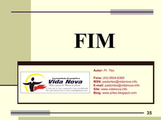 35
FIM
Autor: Pr. Téo.
Fone: (43) 9924-6369
MSN: pastorteo@vidanova.info
E-mail: pastorteo@vidanova.info
Site: www.vidanova.info
Blog: www.prteo.blogspot.com
 