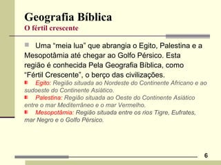 6
Geografia Bíblica
O fértil crescente
 Uma “meia lua” que abrangia o Egito, Palestina e a
Mesopotâmia até chegar ao Golfo Pérsico. Esta
região é conhecida Pela Geografia Bíblica, como
“Fértil Crescente”, o berço das civilizações.
Egito: Região situada ao Nordeste do Continente Africano e ao
sudoeste do Continente Asiático.
Palestina: Região situada ao Oeste do Continente Asiático
entre o mar Mediterrâneo e o mar Vermelho.
Mesopotâmia: Região situada entre os rios Tigre, Eufrates,
mar Negro e o Golfo Pérsico.
 