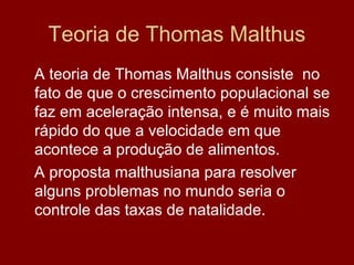 Teoria de Thomas Malthus
A teoria de Thomas Malthus consiste no
fato de que o crescimento populacional se
faz em aceleração intensa, e é muito mais
rápido do que a velocidade em que
acontece a produção de alimentos.
A proposta malthusiana para resolver
alguns problemas no mundo seria o
controle das taxas de natalidade.
 