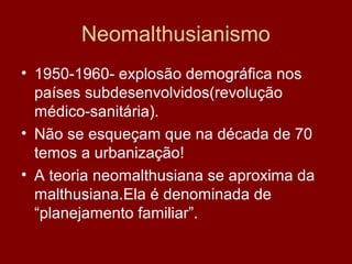 Neomalthusianismo
• 1950-1960- explosão demográfica nos
  países subdesenvolvidos(revolução
  médico-sanitária).
• Não se esqueçam que na década de 70
  temos a urbanização!
• A teoria neomalthusiana se aproxima da
  malthusiana.Ela é denominada de
  “planejamento familiar”.
 