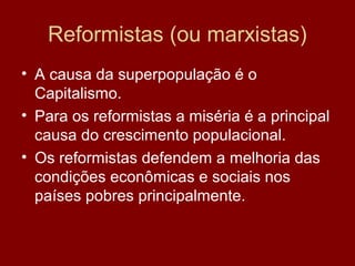 Reformistas (ou marxistas)
• A causa da superpopulação é o
  Capitalismo.
• Para os reformistas a miséria é a principal
  causa do crescimento populacional.
• Os reformistas defendem a melhoria das
  condições econômicas e sociais nos
  países pobres principalmente.
 