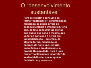 O “desenvolvimento
    sustentável”
 Para se reduzir o consumo de
 forma “sustentável”, a Humanidade,
 mantendo os atuais níveis de
 desenvolvimento demográfico, teria
 que, de fato consumir tão menos
 que quase que seria o mesmo que
 voltar ao consumo a níveis pré-
 industrialização – ou então, de
 alguma forma, mantendo os
 padrões de consumo, reduzir,
 quantitativa e drasticamente, a
 própria Humanidade. Esta é uma
 forma “politicamente incorreta” da
 sustentabilidade, que ninguém
 comenta. Blog ambientalista
 