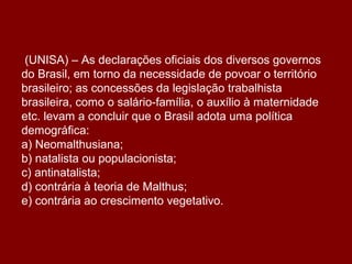 (UNISA) – As declarações oficiais dos diversos governos
do Brasil, em torno da necessidade de povoar o território
brasileiro; as concessões da legislação trabalhista
brasileira, como o salário-família, o auxílio à maternidade
etc. levam a concluir que o Brasil adota uma política
demográfica:
a) Neomalthusiana;
b) natalista ou populacionista;
c) antinatalista;
d) contrária à teoria de Malthus;
e) contrária ao crescimento vegetativo.
 